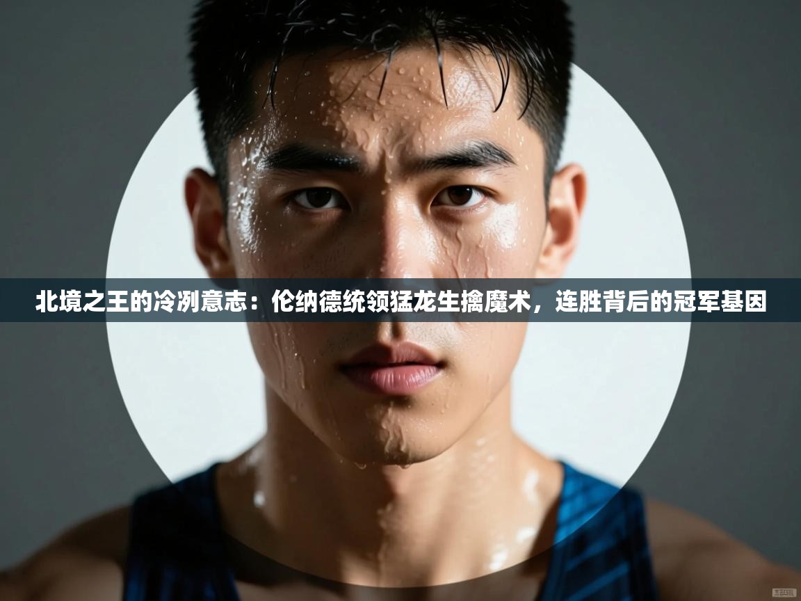 北境之王的冷冽意志：伦纳德统领猛龙生擒魔术，连胜背后的冠军基因