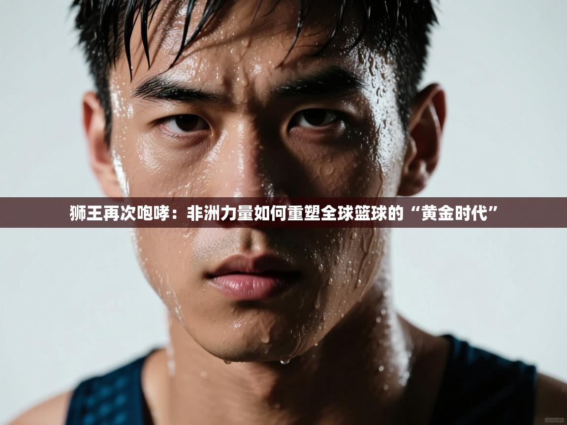 狮王再次咆哮:非洲力量如何重塑全球篮球的“黄金时代” 第2张